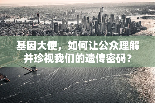 基因大使，如何让公众理解并珍视我们的遗传密码？