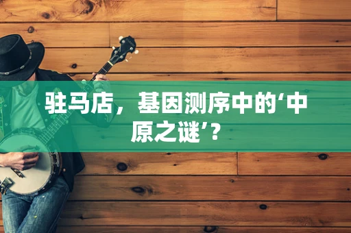 驻马店，基因测序中的‘中原之谜’？