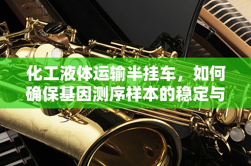 化工液体运输半挂车，如何确保基因测序样本的稳定与安全？