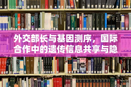 外交部长与基因测序，国际合作中的遗传信息共享与隐私保护