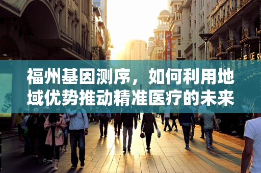 福州基因测序，如何利用地域优势推动精准医疗的未来？