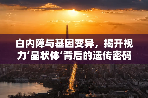 白内障与基因变异，揭开视力‘晶状体’背后的遗传密码