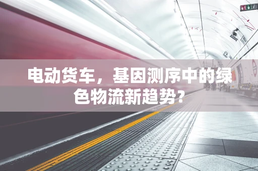 电动货车，基因测序中的绿色物流新趋势？