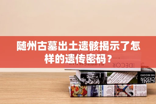 随州古墓出土遗骸揭示了怎样的遗传密码？
