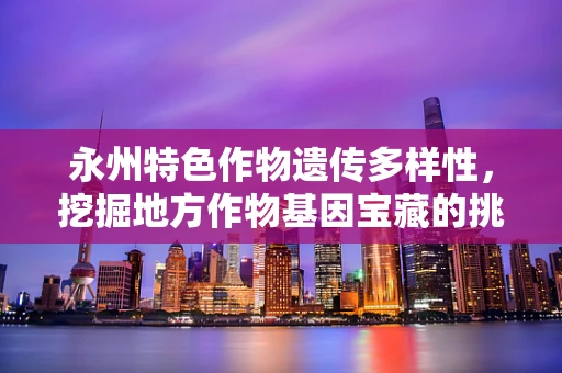 永州特色作物遗传多样性，挖掘地方作物基因宝藏的挑战与机遇