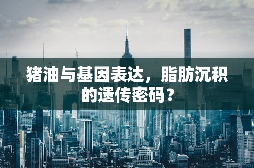 猪油与基因表达，脂肪沉积的遗传密码？