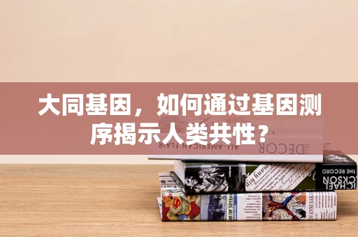 大同基因，如何通过基因测序揭示人类共性？