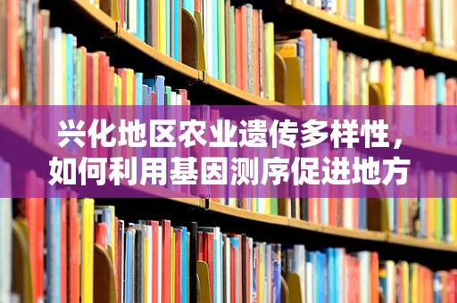 兴化地区农业遗传多样性，如何利用基因测序促进地方特色作物保护与利用？