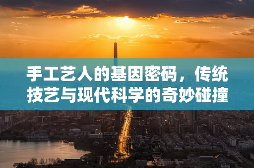 手工艺人的基因密码，传统技艺与现代科学的奇妙碰撞