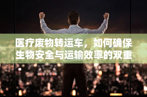 医疗废物转运车，如何确保生物安全与运输效率的双重保障？
