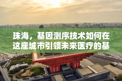 珠海，基因测序技术如何在这座城市引领未来医疗的基因革命？