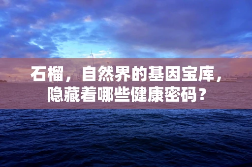石榴，自然界的基因宝库，隐藏着哪些健康密码？