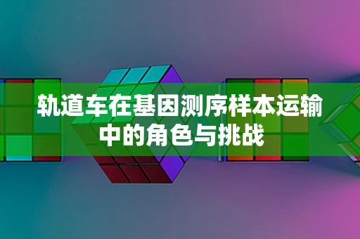 轨道车在基因测序样本运输中的角色与挑战