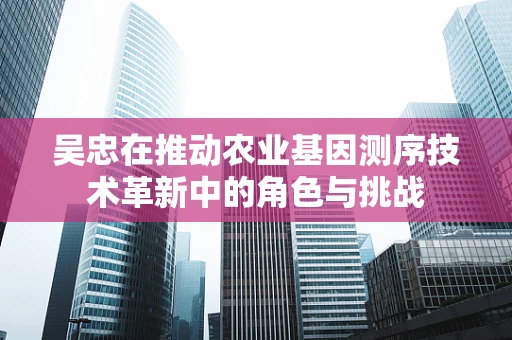 吴忠在推动农业基因测序技术革新中的角色与挑战