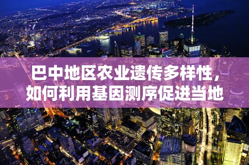 巴中地区农业遗传多样性，如何利用基因测序促进当地特色作物保护与改良？