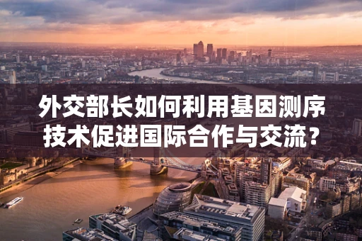外交部长如何利用基因测序技术促进国际合作与交流？