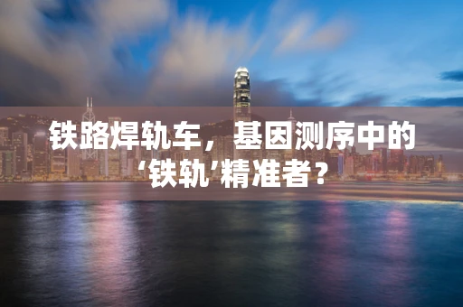 铁路焊轨车，基因测序中的‘铁轨’精准者？