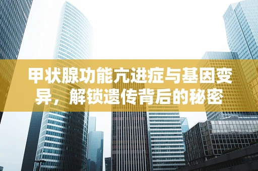甲状腺功能亢进症与基因变异，解锁遗传背后的秘密