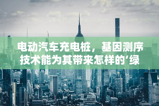 电动汽车充电桩，基因测序技术能为其带来怎样的‘绿色’革新？