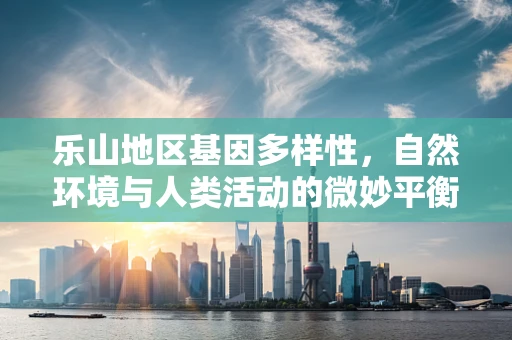 乐山地区基因多样性，自然环境与人类活动的微妙平衡