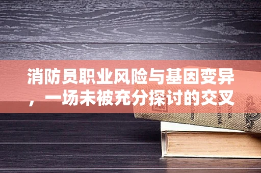 消防员职业风险与基因变异，一场未被充分探讨的交叉领域