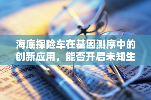 海底探险车在基因测序中的创新应用，能否开启未知生物的基因解码新篇章？