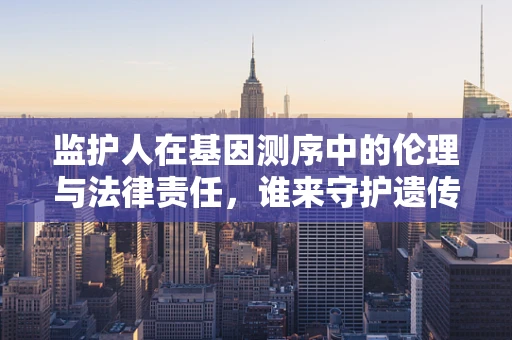 监护人在基因测序中的伦理与法律责任，谁来守护遗传信息的未来？