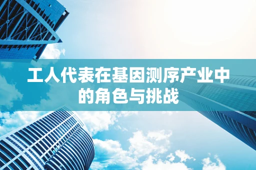 工人代表在基因测序产业中的角色与挑战