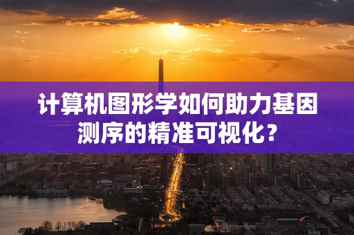 计算机图形学如何助力基因测序的精准可视化？