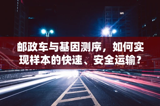 邮政车与基因测序，如何实现样本的快速、安全运输？