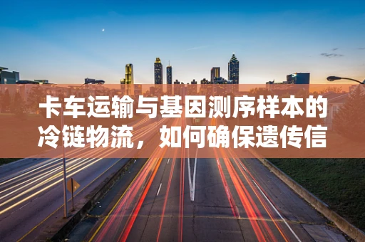 卡车运输与基因测序样本的冷链物流，如何确保遗传信息的稳定性？