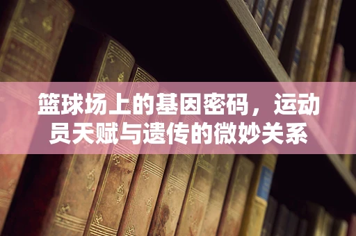 篮球场上的基因密码，运动员天赋与遗传的微妙关系