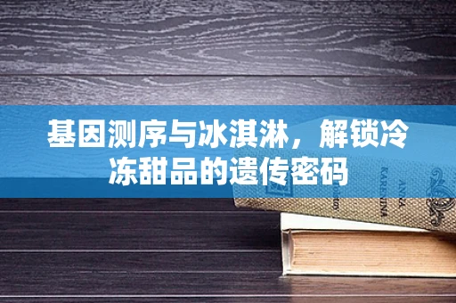 基因测序与冰淇淋，解锁冷冻甜品的遗传密码