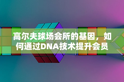 高尔夫球场会所的基因，如何通过DNA技术提升会员体验？