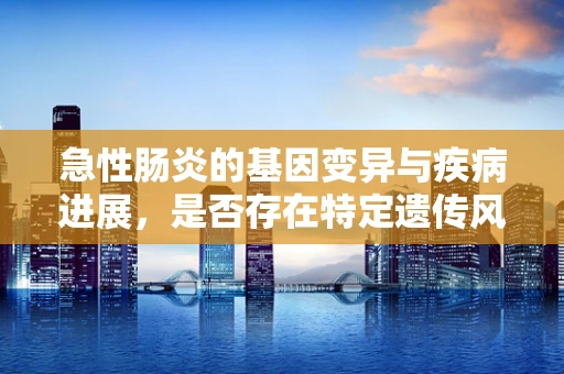 急性肠炎的基因变异与疾病进展，是否存在特定遗传风险？
