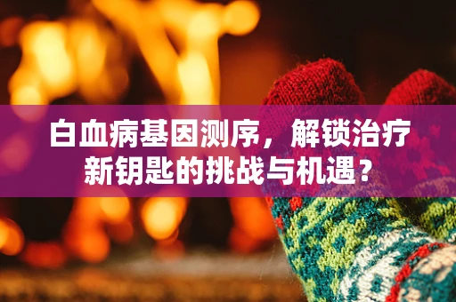 白血病基因测序，解锁治疗新钥匙的挑战与机遇？