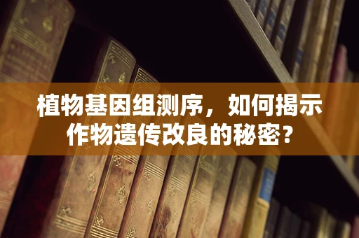植物基因组测序，如何揭示作物遗传改良的秘密？