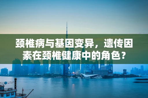 颈椎病与基因变异，遗传因素在颈椎健康中的角色？