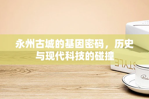 永州古城的基因密码，历史与现代科技的碰撞