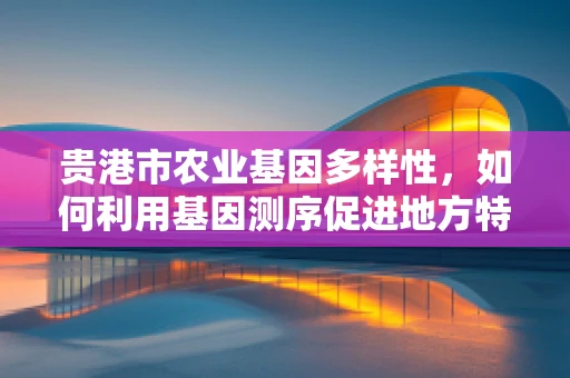 贵港市农业基因多样性，如何利用基因测序促进地方特色作物保护与发展？