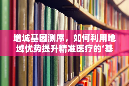 增城基因测序，如何利用地域优势提升精准医疗的‘基因密码’？