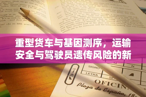 重型货车与基因测序，运输安全与驾驶员遗传风险的新视角？