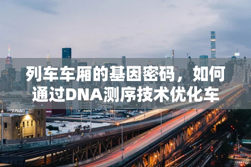 列车车厢的基因密码，如何通过DNA测序技术优化车厢材料与健康环境？