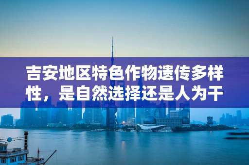 吉安地区特色作物遗传多样性，是自然选择还是人为干预的杰作？