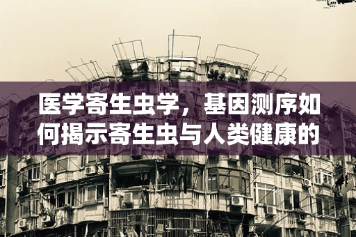 医学寄生虫学，基因测序如何揭示寄生虫与人类健康的隐秘联系？