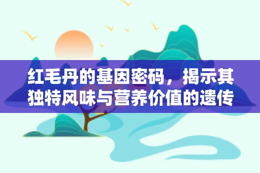 红毛丹的基因密码，揭示其独特风味与营养价值的遗传基础