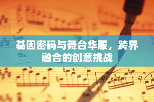 基因密码与舞台华服，跨界融合的创意挑战