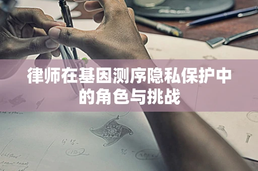 律师在基因测序隐私保护中的角色与挑战