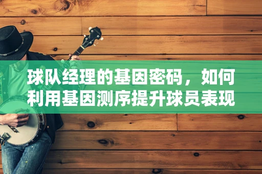 球队经理的基因密码，如何利用基因测序提升球员表现？