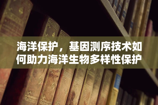 海洋保护，基因测序技术如何助力海洋生物多样性保护？
